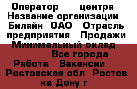 Оператор Call-центра › Название организации ­ Билайн, ОАО › Отрасль предприятия ­ Продажи › Минимальный оклад ­ 35 000 - Все города Работа » Вакансии   . Ростовская обл.,Ростов-на-Дону г.